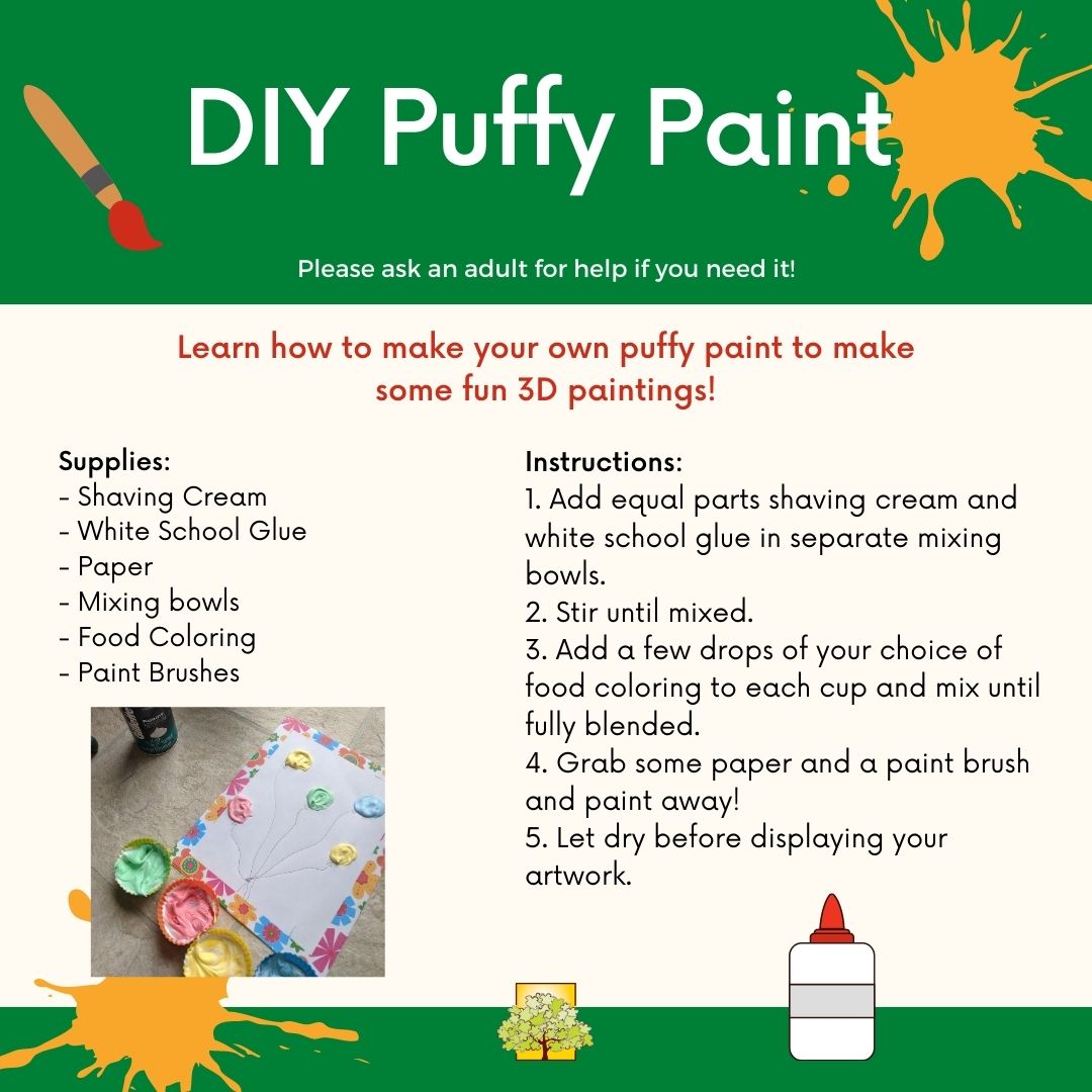 Text reads DIY Puffy Paint, Learn how to make your own puffy paint to make some fun 3D paintings! Supplies: - Shaving Cream - White School Glue - Paper - Mixing bowls - Food Coloring - Paint Brushes. Instructions: 1. Add equal parts shaving cream and white school glue in separate mixing bowls. 2. Stir until mixed. 3. Add a few drops of your choice of food coloring to each cup and mix until fully blended. 4. Grab some paper and a paintbrush and paint away! 5. Let dry before displaying your artwork.