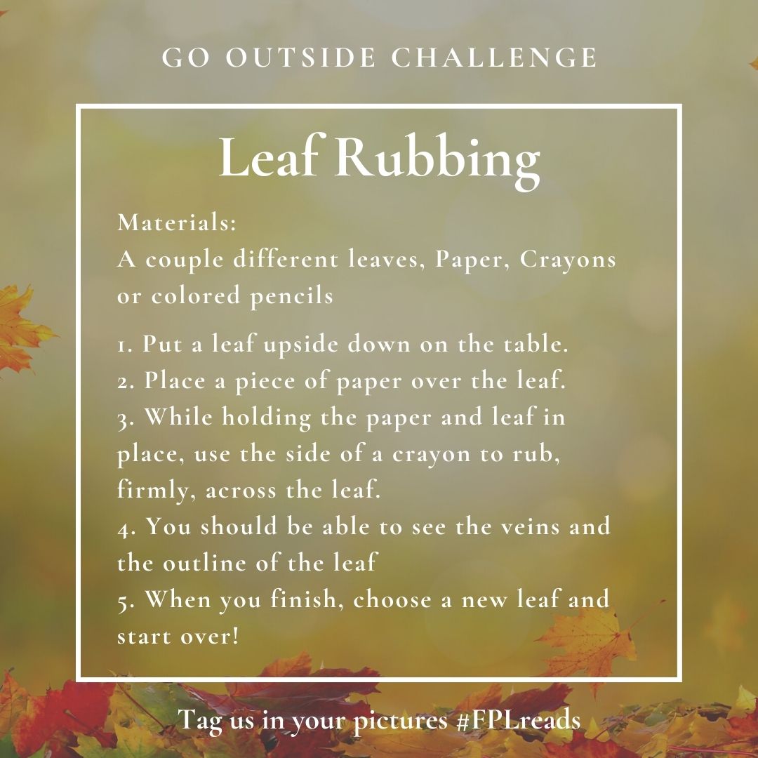 Go Outside Challenge: Leaf Rubbing. Materials: A couple different leaves, paper, crayons or colored pencils. 1. Put a leaf upside down on the table. 2. place a piece of paper over the leaf. 3. while holding the paper and the leaf in place, use the side of a crayon to rub firmly across the leaf. 4. you should be able to see the veins and the outline of the leaf. 5. when you finish, choose a new leaf and start over! Tag us in your pictures #fplreads
